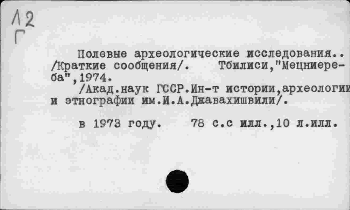 ﻿Л2 Г
Полевые археологические исследования.. /Краткие сообщения/. Тбилиси,"Мецниере-ба",1974.
/Акад.наук ГССР.Ин-т истории,археологи® и этнографии им.И.А.Джавахишвили/.
в 1973 году.
78 с.с илл.,10 л.илл.